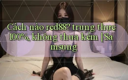 Cách nào red88 trung thực 100%, không thua kém Samsung