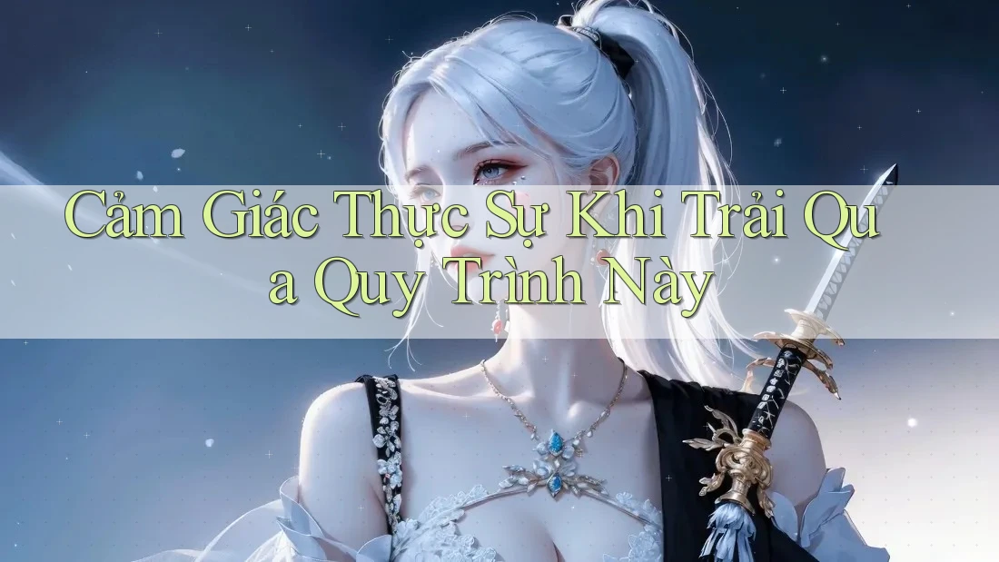 Cảm Giác Thực Sự Khi Trải Qua Quy Trình Này Cảm Giác Thực Sự Khi Trải Qua Quy Trình Này