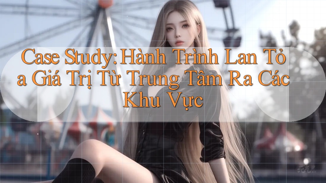 Case Study: Hành Trình Lan Tỏa Giá Trị Từ Trung Tâm Ra Các Khu Vực Case Study: Hành Trình Lan Tỏa Giá Trị Từ Trung Tâm Ra Các Khu Vực