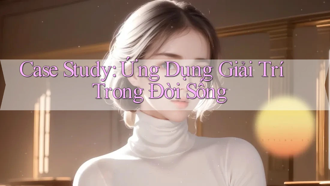 Case Study: Ứng Dụng Giải Trí Trong Đời Sống Case Study: Ứng Dụng Giải Trí Trong Đời Sống