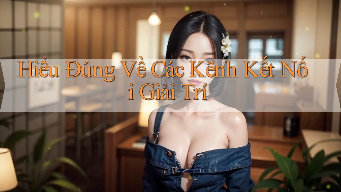 Hiểu Đúng Về Các Kênh Kết Nối Giải Trí Hiểu Đúng Về Các Kênh Kết Nối Giải Trí