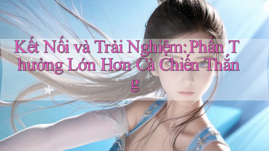 Kết Nối và Trải Nghiệm: Phần Thưởng Lớn Hơn Cả Chiến Thắng Kết Nối và Trải Nghiệm: Phần Thưởng Lớn Hơn Cả Chiến Thắng
