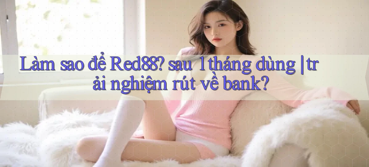 Làm sao để Red88 sau 1 tháng dùng trải nghiệm rút về bank