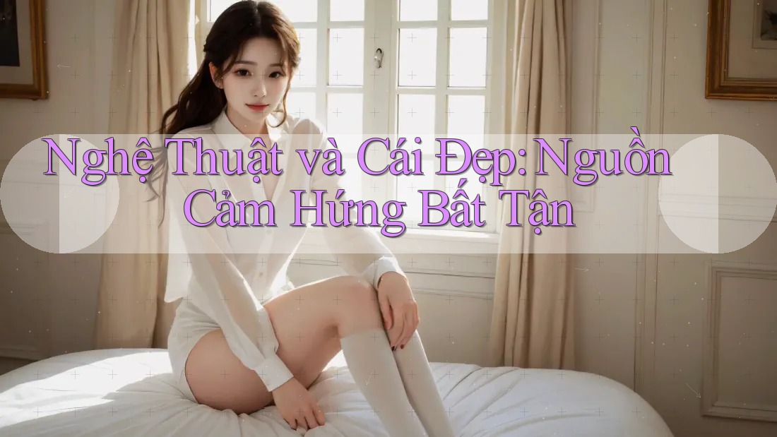 Nghệ Thuật và Cái Đẹp: Nguồn Cảm Hứng Bất Tận