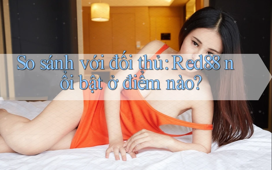 So sánh với đối thủ: Red88 nổi bật ở điểm nào?