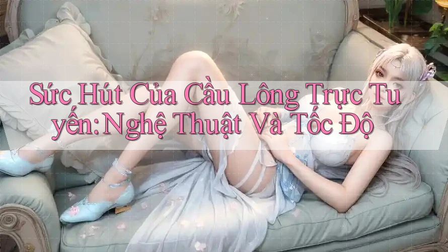 Sức Hút Của Cầu Lông Trực Tuyến: Nghệ Thuật Và Tốc Độ