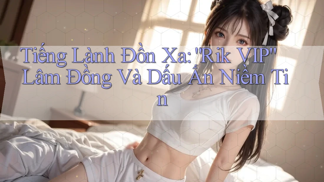 Tiếng Lành Đồn Xa: “Rik VIP” Lâm Đồng Và Dấu Ấn Niềm Tin Tiếng Lành Đồn Xa: “Rik VIP” Lâm Đồng Và Dấu Ấn Niềm Tin