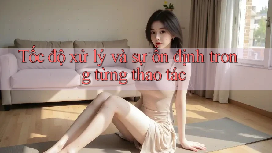 Tốc độ xử lý và sự ổn định trong từng thao tác