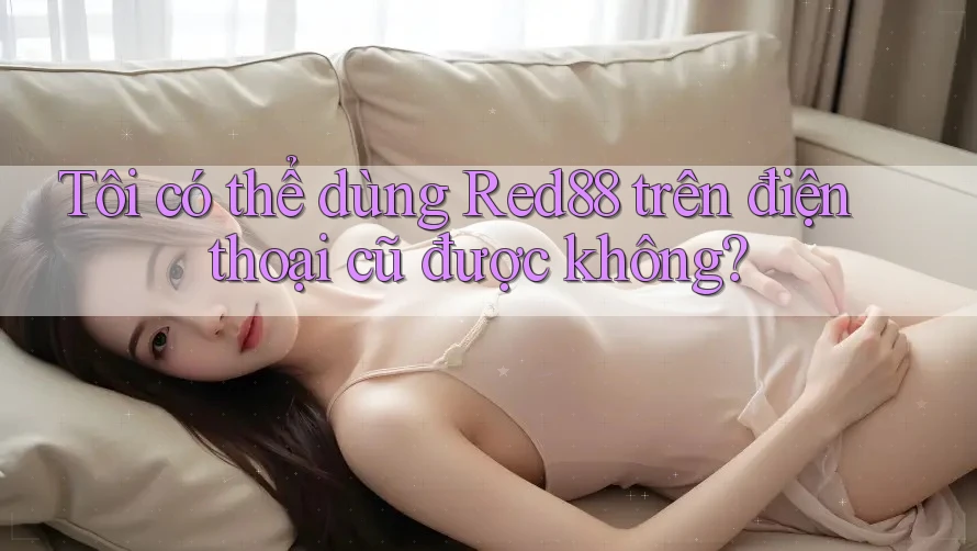 Tôi có thể dùng Red88 trên điện thoại cũ được không?