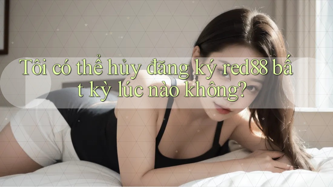 Tôi có thể hủy đăng ký red88 bất kỳ lúc nào không?