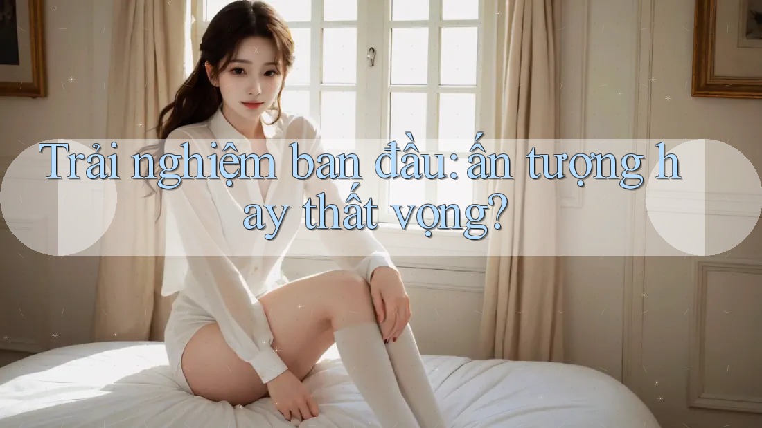 Trải nghiệm ban đầu: ấn tượng hay thất vọng?