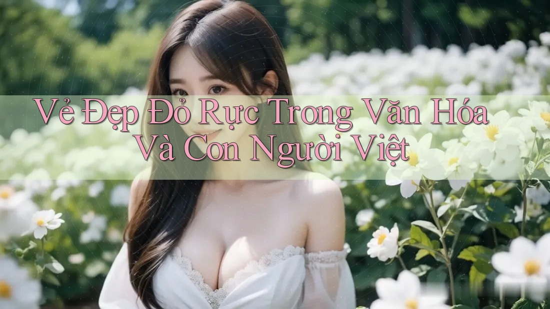 Vẻ Đẹp Đỏ Rực Trong Văn Hóa Và Con Người Việt Vẻ Đẹp Đỏ Rực Trong Văn Hóa Và Con Người Việt