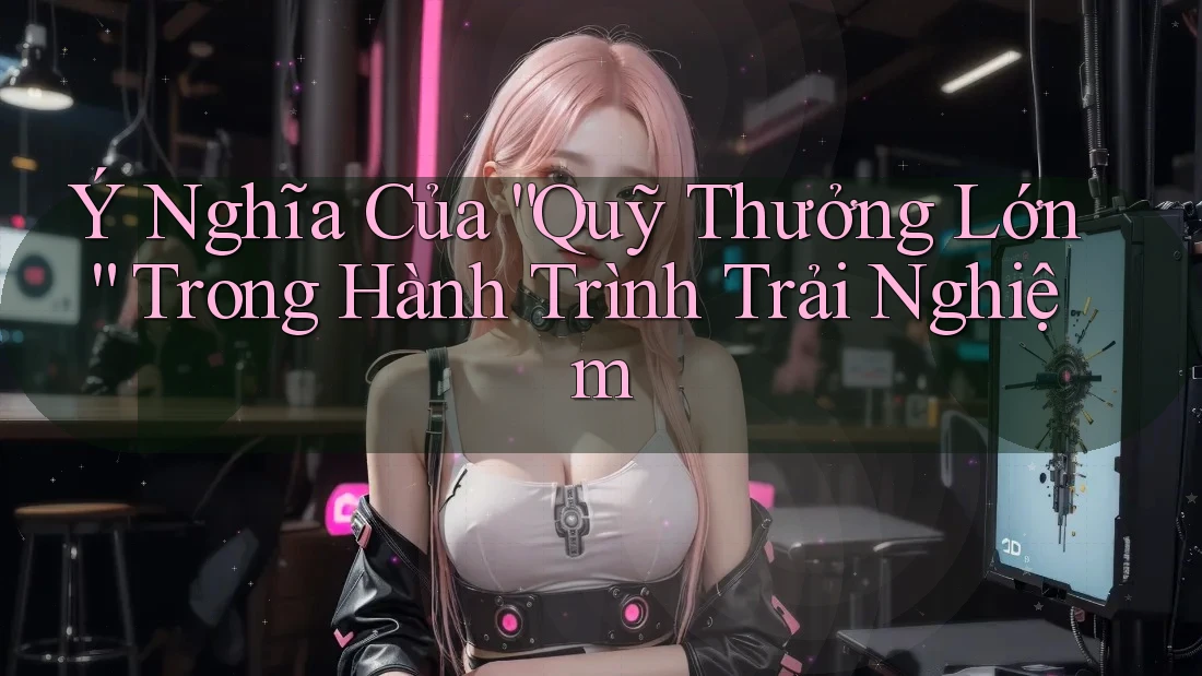 Ý Nghĩa Của “Quỹ Thưởng Lớn” Trong Hành Trình Trải Nghiệm